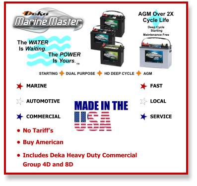 The WATER Is Waiting. The POWER Is Yours. STARTING        DUAL PURPOSE         HD DEEP CYCLE         AGM AGM Over 2X Cycle Life TM Deep Cycle  Starting  Maintenance Free  MARINE  AUTOMOTIVE  COMMERCIAL   FAST  LOCAL  SERVICE    •	No Tariff’s  •	Buy American  •	Includes Deka Heavy Duty Commercial Group 4D and 8D